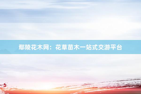 鄢陵花木网：花草苗木一站式交游平台