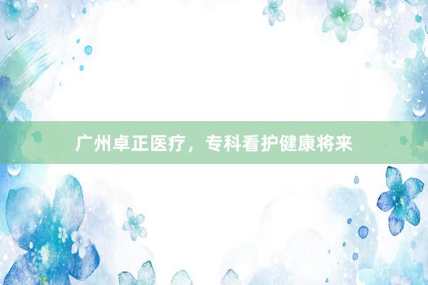 广州卓正医疗，专科看护健康将来